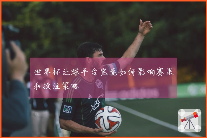 世界杯让球平台究竟如何影响赛果和投注策略