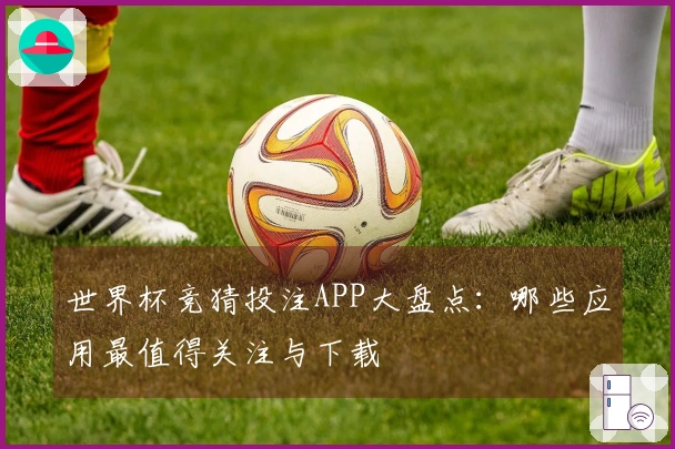 世界杯竞猜投注APP大盘点：哪些应用最值得关注与下载